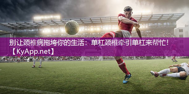 别让颈椎病拖垮你的生活：单杠颈椎牵引单杠来帮忙！