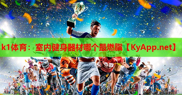 k1体育：室内健身器材哪个最燃脂